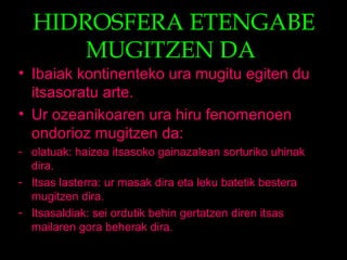 HIDROSFERA ETENGABE
MUGITZEN DA
• Ibaiak kontinenteko ura mugitu egiten du
itsasoratu arte.
• Ur ozeanikoaren ura hiru fenomenoen
ondorioz mugitzen da:
- olatuak: haizea itsasoko gainazalean sorturiko uhinak
dira.
- Itsas lasterra: ur masak dira eta leku batetik bestera
mugitzen dira.
- Itsasaldiak: sei ordutik behin gertatzen diren itsas
mailaren gora beherak dira.
 