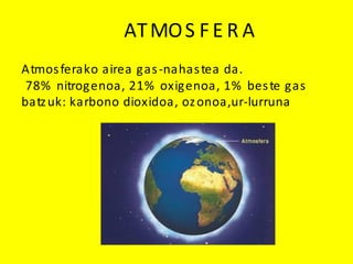 ATMOS F E R A
Atmosferako airea gas-nahastea da.
78% nitrogenoa, 21% oxigenoa, 1% beste gas
batzuk: karbono dioxidoa, ozonoa,ur-lurruna
 