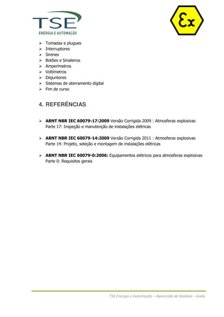 Tomadas e plugues
  Interruptores
  Sirenes
  Botões e Sinaleiros
  Amperímetros
  Voltímetros
  Disjuntores
  Sistemas de aterramento digital
  Fim de curso


4. REFERÊNCIAS

  ABNT NBR IEC 60079-17:2009 Versão Corrigida 2009 : Atmosferas explosivas
  Parte 17: Inspeção e manutenção de instalações elétricas

  ABNT NBR IEC 60079-14:2009 Versão Corrigida 2011 : Atmosferas explosivas
  Parte 14: Projeto, seleção e montagem de instalações elétricas

  ABNT NBR IEC 60079-0:2006: Equipamentos elétricos para atmosferas explosivas
  Parte 0: Requisitos gerais




                                    TSE Energia e Automação – Aparecida de Goiânia – Goiás
 
