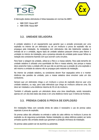 A fabricação destes eletrodutos é feitas baseadas em normas Da ABNT:

       NBR 5597: Rosca NPT
       NBR 5598: Rosca BSP




       3.2. UNIDADE SELADORA

A unidade seladora é um equipamento que garante que a pressão provocada por uma
explosão no interior de um eletroduto ou de um invólucro a prova de explosão não se
propague pela instalação. As instalações com eletrodutos não são totalmente vedadas à
entrada de ar e umidade, alguns tipos de unidade seladora possuem drenos para liberar a
umidade no interior da instalação, pois a presença elevada de umidade pode causar falhas na
isolação dos condutores fazendo com que ocorram curto circuitos.

Para fazer a selagem da unidade, utiliza-se a fibra e a massa selante. Para cada tamanho de
unidade seladora é utilizado uma quantidade de fibra e massa selante, isso porque a massa
deve preencher toda a unidade afim de que não se permita que a pressão de uma explosão e
até mesmo a umidade do sistema não se propague pelo restante da instalação.

No interior da unidade seladora, os condutores devem ficar espaçados entre si e manter
distância das paredes da unidade, pois a massa seladora deve envolver cada um dos
condutores.

Sempre que um eletroduto chega a um invólucro a prova de explosão deve-se usar uma
unidade seladora, ou seja, para cada eletroduto que chega ao invólucro utiliza-se uma. Ela
deve ser instalada a uma distância máxima de 45 cm do invólucro.

Também é utilizada quando um eletroduto deixa uma área classificada, sendo necessária
apenas em um dos dois lados das áreas e em uma distância menor que 3 metros da fronteira.


       3.3. PRENSA CABOS À PROVA DE EXPLOSÃO

Em instalações feitas com conexão direta de cabos é necessário o uso de prensa cabos
especiais à prova de explosão.

Os prensa cabos são utilizados na entrada e saída do cabo elétrico no invólucro à prova de
explosão ou de segurança aumentada. Nestas instalações os cabos elétricos podem ser tanto
armados quanto não armados desde que garantam a proteção intrínseca da instalação.

Os prensa cabos podem ser de alumínio ou poliamida.


                                        TSE Energia e Automação – Aparecida de Goiânia – Goiás
 