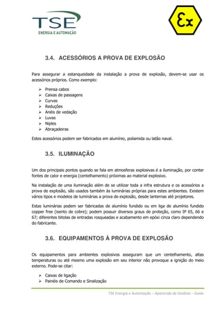 3.4. ACESSÓRIOS A PROVA DE EXPLOSÃO

Para assegurar a estanqueidade da instalação a prova de explosão, devem-se usar os
acessórios próprios. Como exemplo:

       Prensa cabos
       Caixas de passagens
       Curvas
       Reduções
       Anéis de vedação
       Luvas
       Niples
       Abraçadeiras

Estes acessórios podem ser fabricados em alumínio, poliamida ou latão naval.


       3.5. ILUMINAÇÃO

Um dos principais pontos quando se fala em atmosferas explosivas é a iluminação, por conter
fontes de calor e energia (centelhamento) próximas ao material explosivo.

Na instalação de uma iluminação além de se utilizar toda a infra estrutura e os acessórios a
prova de explosão, são usados também às luminárias próprias para estes ambientes. Existem
vários tipos e modelos de luminárias a prova de explosão, desde lanternas até projetores.

Estas luminárias podem ser fabricadas de alumínio fundido ou em liga de alumínio fundido
copper free (isento de cobre); podem possuir diversos graus de proteção, como IP 65, 66 e
67; diferentes bitolas de entradas rosqueadas e acabamento em epóxi cinza claro dependendo
do fabricante.


       3.6. EQUIPAMENTOS À PROVA DE EXPLOSÃO

Os equipamentos para ambientes explosivos asseguram que um centelhamento, altas
temperaturas ou até mesmo uma explosão em seu interior não provoque a ignição do meio
externo. Pode-se citar:

       Caixas de ligação
       Painéis de Comando e Sinalização

                                          TSE Energia e Automação – Aparecida de Goiânia – Goiás
 