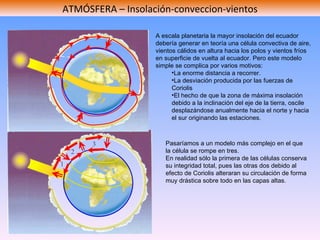 ATMÓSFERA – Insolación-conveccion-vientos A escala planetaria la mayor insolación del ecuador debería generar en teoría una célula convectiva de aire, vientos cálidos en altura hacia los polos y vientos fríos en superficie de vuelta al ecuador. Pero este modelo simple se complica por varios motivos: La enorme distancia a recorrer. La desviación producida por las fuerzas de Coriolis El hecho de que la zona de máxima insolación debido a la inclinación del eje de la tierra, oscile desplazándose anualmente hacia el norte y hacia el sur originando las estaciones. Pasaríamos a un modelo más complejo en el que la célula se rompe en tres.  En realidad sólo la primera de las células conserva su integridad total, pues las otras dos debido al efecto de Coriolis alteraran su circulación de forma muy drástica sobre todo en las capas altas.  