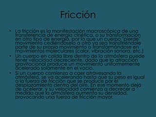 Fricción La fricción es la manifestación macroscópica de una transferencia de energía cinética, o su transformación en otro tipo de energía, por la que un cuerpo "pierde" movimiento cediéndoselo a otro ya sea transfiriéndole parte de su propio movimiento o transformándose en movimientos moleculares (calor, vibración sonora, etc.) Un cuerpo en caída libre dentro de la atmósfera puede tener velocidad decreciente, dado que la atracción gravitacional produce un movimiento uniformemente acelerado solamente en el vacío. Si un cuerpo comienza a caer atravesando la atmósfera, se va acelerando hasta que su peso es igual a la fuerza de fricción que se produce por el desplazamiento dentro del aire. En ese momento deja de acelerar, y su velocidad comienza a decrecer a medida que la atmósfera aumenta su densidad, provocando una fuerza de fricción mayor. 