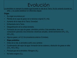 Evolución La atmósfera no siempre ha estado igual durante la vida de la Tierra. Ha ido variando durante los años, y se puede establecer en diferentes etapas: Origen Su origen se produce por: Pérdida de la capa de gases de la nebulosa original (H y He).  Aumento de la masa de la Tierra: Gravedad.  Enfriamiento de la Tierra.  Desgasificación de la corteza terrestre.  Formación de una capa de gases:  atmósfera primitiva . Esta atmósfera, tiene una composición parecida a las emisiones volcánicas actuales, donde dominarían el N 2 , CO 2 , HCl y SO 2 .  Algunos gases y el H 2 O de procedencia externa (Cometas). Etapa prebiótica Antes de la vida, la atmósfera sufrió unos cambios: Condensación del vapor de agua: formación de los océanos y disolución de gases en ellos (CO 2 , HCl y SO 2 ).  Principal gas de la atmósfera: Nitrógeno (N 2 ).  No había oxígeno (O 2 ). 