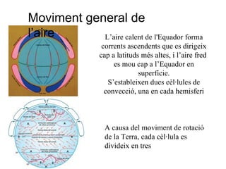 L’aire calent de l'Equador forma
corrents ascendents que es dirigeix
cap a latituds més altes, i l’aire fred
es mou cap a l’Equador en
superfície.
S’estableixen dues cèl·lules de
convecció, una en cada hemisferi
A causa del moviment de rotació
de la Terra, cada cèl·lula es
divideix en tres
Moviment general de
l’aire
 