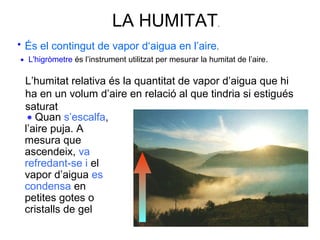 LA HUMITAT.
És el contingut de vapor d‘aigua en l’aire.•
L'higròmetre és l’instrument utilitzat per mesurar la humitat de l’aire.•
• Quan s’escalfa,
l’aire puja. A
mesura que
ascendeix, va
refredant-se i el
vapor d’aigua es
condensa en
petites gotes o
cristalls de gel
L’humitat relativa és la quantitat de vapor d’aigua que hi
ha en un volum d’aire en relació al que tindria si estigués
saturat
 