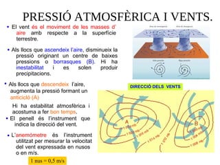 PRESSIÓ ATMOSFÈRICA I VENTS.
El vent és el moviment de les masses d’
aire amb respecte a la superfície
terrestre.
•
DIRECCIÓ DELS VENTS
Als llocs que ascendeix l’aire, disminueix la
pressió originant un centre de baixes
pressions o borrasques (B). Hi ha
inestabilitat i es solen produir
precipitacions.
•
El penell és l’instrument que
indica la direcció del vent.
•
L’anemómetre és l’instrument
utilitzat per mesurar la velocitat
del vent expressada en nusos
o en m/s.
•
1 nus = 0,5 m/s
Als llocs que descendeix l’aire,
augmenta la pressió formant un
anticicló (A)
•
Hi ha estabilitat atmosfèrica i
acostuma a fer bon temps.
 