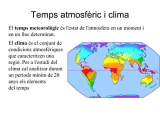 Temps atmosfèric i clima
El temps meteorològic és l'estat de l'atmosfera en un moment i
en un lloc determinat.
El clima és el conjunt de
condicions atmosfèriques
que caracteritzen una
regió. Per a l'estudi del
clima cal analitzar durant
un període mínim de 20
anys els elements
del temps
 