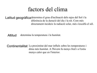 factors del clima
Latitud geogràficadetermina el grau d'inclinació dels rajos del Sol i la
diferència de la duració del dia i la nit. Com més
directament incideix la radiació solar, més s'escalfa el sòl.
Altitud determina la temperatura i la humitat.
Continentalitat La proximitat del mar influïx sobre les temperatures i
dóna més humitat. A l'hivern fa menys fred i a l'estiu
menys calor que en l'interior.
 