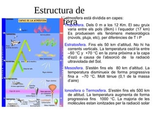 Estructura de
l’atmosfera
L’ atmosfera està dividida en capes:
Troposfera. Dels 0 m a los 12 Km. El seu gruix
varia entre els pols (8km) i l’equador (17 km)
Es produeixen els fenòmens meteorològics
(núvols, pluja, etc), per diferències de T i P
•
Estratosfera. Fins els 50 km d’altitud. No hi ha
corrents verticals. La temperatura oscil·la entre
–50 °C y +70 °C en la zona pròxima a la capa
d’ozó a causa de l’absorció de la radiació
ultraviolada del Sol.
•
Mesosfera. S'estén fins els 80 km d’altitud. La
temperatura disminueix de forma progressiva
fina a –70 °C. Molt tènue (0,1 de la massa
d’aire)
•
Ionosfera o Termosfera. S'estén fins els 500 km
de altitud. La temperatura augmenta de forma
progressiva fins 1000 °C. La majoria de les
molècules estan ionitzades per la radiació solar
•
 