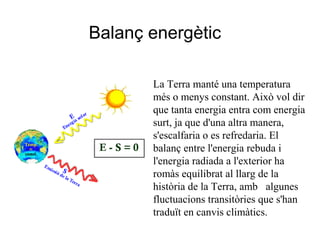 La Terra manté una temperatura
més o menys constant. Això vol dir
que tanta energia entra com energia
surt, ja que d'una altra manera,
s'escalfaria o es refredaria. El
balanç entre l'energia rebuda i
l'energia radiada a l'exterior ha
romàs equilibrat al llarg de la
història de la Terra, amb algunes
fluctuacions transitòries que s'han
traduït en canvis climàtics.
Balanç energètic
 