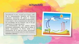 ACTUALIDAD
Actualmente el aire, al igual que el agua, sufre
de la contaminación producto de factores
naturales (emisiones de gases y cenizas
volcánicas, el humo de incendios no provocados,
entre otros) y de la contaminación derivada de
las actividades del ser humano, que es la que
representa el riesgo más grave.
La contaminación del aire genera graves
problemas ambientales, tales como el smog, el
efecto invernadero, la lluvia ácida y la
disminución de la capa de ozono, provocando
enormes consecuencias para los seres humanos,
animales y plantas.
 