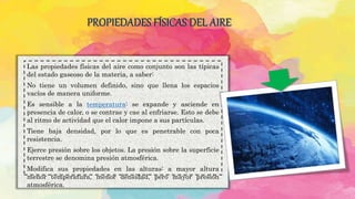 PROPIEDADES FÍSICAS DEL AIRE
Las propiedades físicas del aire como conjunto son las típicas
del estado gaseoso de la materia, a saber:
No tiene un volumen definido, sino que llena los espacios
vacíos de manera uniforme.
Es sensible a la temperatura: se expande y asciende en
presencia de calor, o se contrae y cae al enfriarse. Esto se debe
al ritmo de actividad que el calor impone a sus partículas.
Tiene baja densidad, por lo que es penetrable con poca
resistencia.
Ejerce presión sobre los objetos. La presión sobre la superficie
terrestre se denomina presión atmosférica.
Modifica sus propiedades en las alturas: a mayor altura
menor temperatura, menor densidad, pero mayor presión
atmosférica.
 