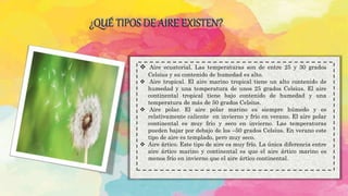 ¿QUÉ TIPOS DE AIRE EXISTEN?
 Aire ecuatorial. Las temperaturas son de entre 25 y 30 grados
Celsius y su contenido de humedad es alto.
 Aire tropical. El aire marino tropical tiene un alto contenido de
humedad y una temperatura de unos 25 grados Celsius. El aire
continental tropical tiene bajo contenido de humedad y una
temperatura de más de 50 grados Celsius.
 Aire polar. El aire polar marino es siempre húmedo y es
relativamente caliente en invierno y frío en verano. El aire polar
continental es muy frío y seco en invierno. Las temperaturas
pueden bajar por debajo de los –50 grados Celsius. En verano este
tipo de aire es templado, pero muy seco.
 Aire ártico. Este tipo de aire es muy frío. La única diferencia entre
aire ártico marino y continental es que el aire ártico marino es
menos frío en invierno que el aire ártico continental.
 