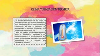 CLIMA Y SENSACIÓN TÉRMICA
.
Los distintos fenómenos que dan origen a
los diversos climas que existen, tienen lugar
en la atmósfera y atañen directamente a la
composición del aire: su tendencia al
enfriamiento, su movilidad, su presión y los
niveles de humedad en el aire.
De allí, por ejemplo, que exista discrepancia
entre la temperatura registrada y la
sensación térmica, ya que la cantidad de
viento y la humedad atmosférica influyen
directamente en la cantidad de
temperatura percibida.
 