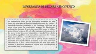 IMPORTANCIA DE DEL AIRE ATMOSFÉRICO
.Su importancia radica por los principales beneficios del aire
como son: vital para el funcionamiento adecuado del planeta,
desarrollo humano, económico, y las funciones vitales de los
seres vivos como la respiración, proceso de fotosíntesis,
polinización, fuentes de energías renovables como la eólica,
protección de los rayos del sol, calor, agua para el consumo de
los seres vivos, procesos industriales o productivos, efecto
invernadero, equilibrio en la naturaleza, existencia del viento,
fuego, nubes, lluvias y otros fenómenos naturales.
Sin duda alguna, que el aire es el primer recurso natural
renovable más importante de la tierra y el que hace posible la
existencia de la vida. Todos necesitamos del aire para vivir,
tenemos el derecho a respirar de un aire puro y la obligación
de cuidarlo para un futuro mejor.
 