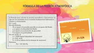 FÓRMULA DE LA PRESIÓN ATMOSFÉRICA
.la fórmula para calcular la presión atmosférica o barométrica se
rige por los principios de la ecuación fundamental hidrostática.
Veamos a continuación.
Pa = ρ.g.h
En esta fórmula,
· Pa es igual a la presión ejercida en un punto del fluido.
· ρ es igual a la densidad del fluido.
· g es igual a la aceleración de gravedad.
· h es igual a la profundidad.
De este modo, si:
· ρ = 13550 kg/m3 (densidad del mercurio)
· g = 9.81 m/s2
· h = 0.76 m (altura de la columna de mercurio)
Entonces,
· Pa = 101 023 Pa
 
