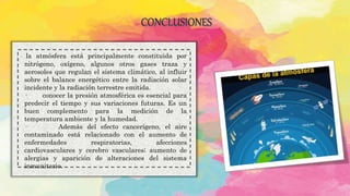 CONCLUSIONES
. la atmósfera está principalmente constituida por
nitrógeno, oxígeno, algunos otros gases traza y
aerosoles que regulan el sistema climático, al influir
sobre el balance energético entre la radiación solar
incidente y la radiación terrestre emitida.
· conocer la presión atmosférica es esencial para
predecir el tiempo y sus variaciones futuras. Es un
buen complemento para la medición de la
temperatura ambiente y la humedad.
· Además del efecto cancerígeno, el aire
contaminado está relacionado con el aumento de
enfermedades respiratorias, afecciones
cardiovasculares y cerebro vasculares; aumento de
alergias y aparición de alteraciones del sistema
inmunitario.
 