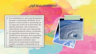 ¿QUÉ ES LA ATMÓSFERA?
 Las atmósferas es una capa homogénea
de gases concentrada alrededor de un
planeta o astro celeste y mantenida en
su lugar por acción de la gravedad. En
algunos planetas, esta compuestos
mayormente por gas, esta capa puede
ser particularmente densa y profunda.
 La atmósfera terrestre alcanza unos
10.000 km de distancia de la superficie
del planeta, y se alberga en distintas
capas ,los gases necesarios para
preservar la temperatura planetaria
estable y permitir el desarrollo de la
vida.
 