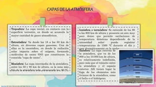CAPAS DE LA ATMÓSFERA
Troposfera: La capa inicial, en contacto con la
superficie terrestre, en donde se acumula la
mayor cantidad de gases atmosféricos.
Estratósfera: Va desde los 18 a los 50 km de
altura, en diversas capas gaseosas. Una de
ellas es la ozonósfera, en donde la radiación
solar impacta sobre el oxígeno, formando
moléculas de ozono (O3) que constituyen la
conocida “capa de ozono”.
Mesósfera: La capa intermedia de la atmósfera,
entre los 50 y 80 km de altura, es la zona más
fría de la atmósfera toda, alcanzando los -80 °C.
Ionósfera o termósfera: Se extiende de los 80
a los 800 km de altura y presenta un aire muy
poco denso que permite oscilaciones de
temperatura drásticas dependiendo de la
intensidad solar: puede registrar
temperaturas de 1500 °C durante el día y
caer dramáticamente en la noche.
Exósfera: La capa externa de
la atmósfera, que va de los
800 a los 10.000 km de altura,
es relativamente indefinida,
poco más que el tránsito entre
la atmósfera y el espacio
exterior. Allí tienen lugar la
fuga de los elementos más
livianos de la atmósfera, como
el helio o el hidrógeno.
Esta foto de Autor desconocido está bajo licencia CC BY-SA
 