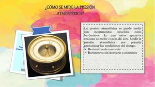 ¿CÓMO SE MIDE LA PRESIÓN
ATMOSFÉRICA?
La presión atmosférica se puede medir
con instrumentos conocidos como
barómetros. Lo que estos aparatos
realizan es medir el peso del aire. Medir la
presión atmosférica nos permite
pronosticar las condiciones del tiempo.
 Barómetros de mercurio
 Barómetros sin mercurio o aneroides
 