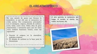 EL AIRE ATMOSFÉRICO
.
Es una mezcla de gases que forman la
atmósfera, es por ello que se encuentra en
todas partes. Sus componentes principales
son el nitrógeno, oxígeno, dióxido de carbono,
neón, helio, entre otros. Todos ellos de gran
importancia y necesarios para que los seres
vivos realicen funciones vitales, como las
siguientes:
 Gracias al oxígeno en la atmósfera,
podemos respirar.
 El dióxido de carbono es la base para la
fotosíntesis
.El aire permite la existencia del
fuego, el sonido, el viento, las
nubes, las lluvias, etc.
 