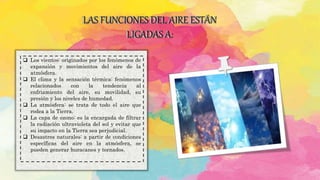 LAS FUNCIONES DEL AIRE ESTÁN
LIGADAS A:
 Los vientos: originados por los fenómenos de
expansión y movimientos del aire de la
atmósfera.
 El clima y la sensación térmica: fenómenos
relacionados con la tendencia al
enfriamiento del aire, su movilidad, su
presión y los niveles de humedad.
 La atmósfera: se trata de todo el aire que
rodea a la Tierra.
 La capa de ozono: es la encargada de filtrar
la radiación ultravioleta del sol y evitar que
su impacto en la Tierra sea perjudicial.
 Desastres naturales: a partir de condiciones
específicas del aire en la atmósfera, se
pueden generar huracanes y tornados.
 