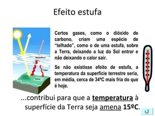 Efeito estufa
...contribui para que a temperatura à
superfície da Terra seja amena 15ºC.
Certos gases, como o dióxido de
carbono, criam uma espécie de
“telhado”, como o de uma estufa, sobre
a Terra, deixando a luz do Sol entrar e
não deixando o calor sair.
Se não existisse efeito de estufa, a
temperatura da superfície terrestre seria,
em média, cerca de 34ºC mais fria do que
é hoje.
 