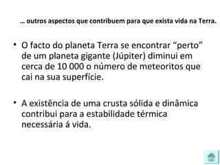 … outros aspectos que contribuem para que exista vida na Terra.
• O facto do planeta Terra se encontrar “perto”
de um planeta gigante (Júpiter) diminui em
cerca de 10 000 o número de meteoritos que
cai na sua superfície.
• A existência de uma crusta sólida e dinâmica
contribui para a estabilidade térmica
necessária á vida.
 