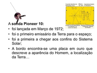 A sonda Pioneer 10:
• foi lançada em Março de 1972;
• foi o primeiro emissário da Terra para o espaço;
• foi a primeira a chegar aos confins do Sistema
Solar;
• A bordo encontra-se uma placa em ouro que
descreve a aparência do Homem, a localização
da Terra…
 