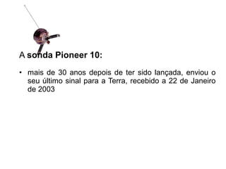 A sonda Pioneer 10:
• mais de 30 anos depois de ter sido lançada, enviou o
seu último sinal para a Terra, recebido a 22 de Janeiro
de 2003
 