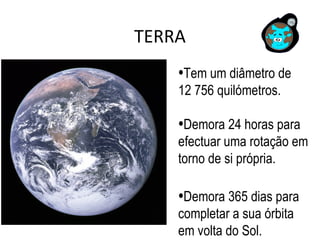TERRA
•Tem um diâmetro de
12 756 quilómetros.
•Demora 24 horas para
efectuar uma rotação em
torno de si própria.
•Demora 365 dias para
completar a sua órbita
em volta do Sol.
 