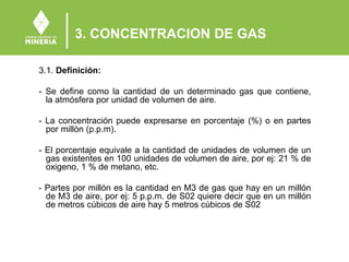 3. CONCENTRACION DE GAS
3.1. Definición:
- Se define como la cantidad de un determinado gas que contiene,
la atmósfera por unidad de volumen de aire.
- La concentración puede expresarse en porcentaje (%) o en partes
por millón (p.p.m).
- El porcentaje equivale a la cantidad de unidades de volumen de un
gas existentes en 100 unidades de volumen de aire, por ej: 21 % de
oxigeno, 1 % de metano, etc.
- Partes por millón es la cantidad en M3 de gas que hay en un millón
de M3 de aire, por ej: 5 p.p.m. de S02 quiere decir que en un millón
de metros cúbicos de aire hay 5 metros cúbicos de S02
 