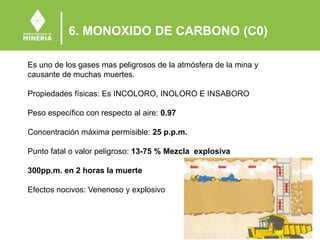 6. MONOXIDO DE CARBONO (C0)
Es uno de los gases mas peligrosos de la atmósfera de la mina y
causante de muchas muertes.
Propiedades físicas: Es INCOLORO, INOLORO E INSABORO
Peso específico con respecto al aire: 0.97
Concentración máxima permisible: 25 p.p.m.
Punto fatal o valor peligroso: 13-75 % Mezcla explosiva
300pp.m. en 2 horas la muerte
Efectos nocivos: Venenoso y explosivo
 