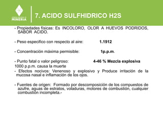 7. ACIDO SULFHIDRICO H2S
- Propiedades físicas: Es INCOLORO, OLOR A HUEVOS PODRIDOS,
SABOR ACIDO.
- Peso especifico con respecto al aire: 1.1912
- Concentración máxima permisible: 1p.p.m.
- Punto fatal o valor peligroso: 4-46 % Mezcla explosiva
1000 p.p.m. causa la muerte
- Efectos nocivos: Venenoso y explosivo y Produce irritación de la
mucosa nasal e inflamación de los ojos.
- Fuentes de origen: Formado por descomposición de los compuestos de
azufre, aguas de estratos, voladuras, motores de combustión, cualquier
combustión incompleta.-
 