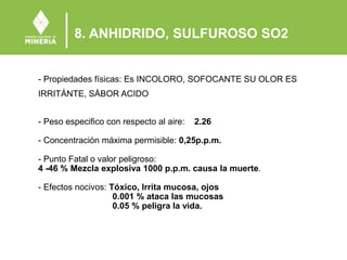 8. ANHIDRIDO, SULFUROSO SO2
- Propiedades físicas: Es INCOLORO, SOFOCANTE SU OLOR ES
IRRITÁNTE, SÁBOR ACIDO
- Peso especifico con respecto al aire: 2.26
- Concentración máxima permisible: 0,25p.p.m.
- Punto Fatal o valor peligroso:
4 -46 % Mezcla explosiva 1000 p.p.m. causa la muerte.
- Efectos nocivos: Tóxico, Irrita mucosa, ojos
0.001 % ataca las mucosas
0.05 % peligra la vida.
 
