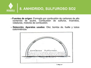 8. ANHIDRIDO, SULFUROSO SO2
- Fuentes de origen: Formado por combustión de carbones de alto
contenido de azufre, Combustión de sulfuros, Incendios,
voladuras, motores de combustión.
- Detección, Aparatos usados: Olor, bomba de. fuelle y tubos
colorimétricos
 