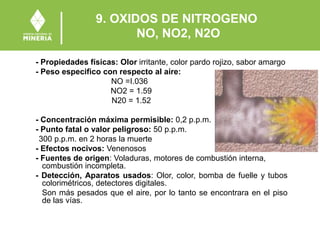 9. OXIDOS DE NITROGENO
NO, NO2, N2O
- Propiedades físicas: Olor irritante, color pardo rojizo, sabor amargo
- Peso especifico con respecto al aire:
NO =I.036
NO2 = 1.59
N20 = 1.52
- Concentración máxima permisible: 0,2 p.p.m.
- Punto fatal o valor peligroso: 50 p.p.m.
300 p.p.m. en 2 horas la muerte
- Efectos nocivos: Venenosos
- Fuentes de origen: Voladuras, motores de combustión interna,
combustión incompleta.
- Detección, Aparatos usados: Olor, color, bomba de fuelle y tubos
colorimétricos, detectores digitales.
Son más pesados que el aire, por lo tanto se encontrara en el piso
de las vías.
 