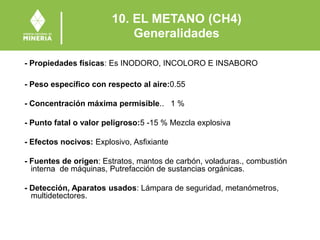10. EL METANO (CH4)
Generalidades
- Propiedades físicas: Es INODORO, INCOLORO E INSABORO
- Peso específico con respecto al aire:0.55
- Concentración máxima permisible.. 1 %
- Punto fatal o valor peligroso:5 -15 % Mezcla explosiva
- Efectos nocivos: Explosivo, Asfixiante
- Fuentes de origen: Estratos, mantos de carbón, voladuras., combustión
interna de máquinas, Putrefacción de sustancias orgánicas.
- Detección, Aparatos usados: Lámpara de seguridad, metanómetros,
multidetectores.
 