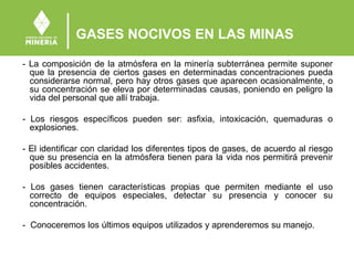 GASES NOCIVOS EN LAS MINAS
- La composición de la atmósfera en la minería subterránea permite suponer
que la presencia de ciertos gases en determinadas concentraciones pueda
considerarse normal, pero hay otros gases que aparecen ocasionalmente, o
su concentración se eleva por determinadas causas, poniendo en peligro la
vida del personal que allí trabaja.
- Los riesgos específicos pueden ser: asfixia, intoxicación, quemaduras o
explosiones.
- El identificar con claridad los diferentes tipos de gases, de acuerdo al riesgo
que su presencia en la atmósfera tienen para la vida nos permitirá prevenir
posibles accidentes.
- Los gases tienen características propias que permiten mediante el uso
correcto de equipos especiales, detectar su presencia y conocer su
concentración.
- Conoceremos los últimos equipos utilizados y aprenderemos su manejo.
 