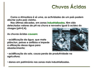 Aumento do Ozono na Troposfera     O nevoeiro fotoquímico, também conhecido por Smog (“smoke” + “fog”),  ocorre na troposfera e consiste numa mistura de poluentes primários, como monóxido de carbono, e poluentes secundários, como o ozono.Perigosdo nevoeiro fotoquímico:	- Irritação e danos nos olhos, pele e pulmões;	- Seca as membranas protectores do nariz e da garganta;	- Provoca alterações no sistema imunitário;	- Agrava doenças respiratórias, como a asma, tornando pessoas com este tipo de condição mais vulneráveis.