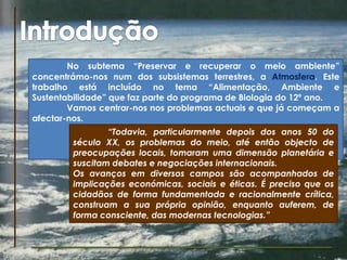 IntroduçãoNo subtema “Preservar e recuperar o meio ambiente” concentrámo-nos num dos subsistemas terrestres, a Atmosfera. Este trabalho está incluído no tema “Alimentação, Ambiente e Sustentabilidade” que faz parte do programa de Biologia do 12º ano.Vamos centrar-nos nos problemas actuais e que já começam a afectar-nos.“Todavia, particularmente depois dos anos 50 do século XX, os problemas do meio, até então objecto de preocupações locais, tomaram uma dimensão planetária e suscitam debates e negociações internacionais. Os avanços em diversos campos são acompanhados de implicações económicas, sociais e éticas. É preciso que os cidadãos de forma fundamentada e racionalmente crítica, construam a sua própria opinião, enquanto auferem, de forma consciente, das modernas tecnologias.”