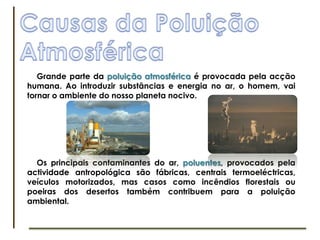 Causas da PoluiçãoAtmosféricaGrande parte da poluição atmosférica é provocada pela acção humana. Ao introduzir substâncias e energia no ar, o homem, vai tornar o ambiente do nosso planeta nocivo. Os principais contaminantes do ar, poluentes, provocados pela actividade antropológica são fábricas, centrais termoeléctricas, veículos motorizados, mas casos como incêndios florestais ou poeiras dos desertos também contribuem para a poluição ambiental.