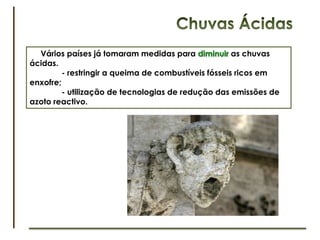 Chuvas ÁcidasConsidera-se ácida a chuva com pH inferior a 5,6. As principais fontes poluentes humanas (indústrias, centrais termoeléctricas, veículos motorizados)libertam gases, enxofre e azoto reactivo para a atmosfera que irão reagir com a água originando compostos ácidos.      As causas para as chuvas ácidas são:	- queima de combustíveis fósseis (compostos azotados gerados pelas altas temperaturas);	- carvões e petróleos (compostos de enxofre produzidos pela oxidação das impurezas).