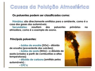 Causas da Poluição AtmosféricaOs poluentes podem ser classificados como:Primários: são directamente emitidos para o ambiente, como é o caso dos gases dos automóveis;Secundários: resultam dos poluentes primários na atmosfera, como é o exemplo do ozono.Principais poluentes:	- óxidos de enxofre (SOx) – dióxido de enxofre (proveniente dos vulcões);	- óxidos de azoto (NOx) – o dióxido de azoto (criados a partir de combustões a altas temperaturas);	- dióxido de carbono (emitido pelos automóveis) ;	- CFC’s;