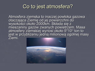 Co to jest atmosfera?Co to jest atmosfera?
Atmosfera ziemska to inaczej powłoka gazowaAtmosfera ziemska to inaczej powłoka gazowa
otaczająca Ziemię od jej powierzchni dootaczająca Ziemię od jej powierzchni do
wysokości około 2000km. Składa się zwysokości około 2000km. Składa się z
mieszaniny gazów zwanych powietrzem. Masamieszaniny gazów zwanych powietrzem. Masa
atmosfery ziemskiej wynosi około 5*10atmosfery ziemskiej wynosi około 5*101515
ton toton to
jest w przybliżeniu jedną milionową ogólnej masyjest w przybliżeniu jedną milionową ogólnej masy
Ziemi.Ziemi.
 