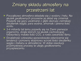 Zmiany składu atmosfery naZmiany składu atmosfery na
przestrzeni latprzestrzeni lat
► Początkowo atmosfera składała się z wodoru i helu. NaPoczątkowo atmosfera składała się z wodoru i helu. Na
skutek gwałtownych procesów jej skład się zmieniał.skutek gwałtownych procesów jej skład się zmieniał.
Pojawiły się gazy uwalniane z głębi skorupy ziemskiej:Pojawiły się gazy uwalniane z głębi skorupy ziemskiej:
dwutlenek węgla, para wodna, amoniak i pewna ilośćdwutlenek węgla, para wodna, amoniak i pewna ilość
azotu.azotu.
► 3-4 miliardy lat temu pojawiły się na Ziemi pierwsze3-4 miliardy lat temu pojawiły się na Ziemi pierwsze
organizmy, dzięki którym na skutek zachodzącejorganizmy, dzięki którym na skutek zachodzącej
fotosyntezy malała ilość CO2, a rosła zawartość tlenu.fotosyntezy malała ilość CO2, a rosła zawartość tlenu.
► Działalność człowieka spowodowała odwrócenie sięDziałalność człowieka spowodowała odwrócenie się
tendencji i ponowny stopniowy wzrost ilości dwutlenkutendencji i ponowny stopniowy wzrost ilości dwutlenku
węgla i metanu w atmosferze. W dobie rewolucjiwęgla i metanu w atmosferze. W dobie rewolucji
przemysłowej procesy te uległy gwałtownemuprzemysłowej procesy te uległy gwałtownemu
przyspieszeniu.przyspieszeniu.
 