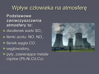 Wpływ człowieka na atmosferęWpływ człowieka na atmosferę
PodstawowePodstawowe
zanieczyszczeniazanieczyszczenia
atmosfery to:atmosfery to:
► dwutlenek siarki SOdwutlenek siarki SO22,,
► tlenki azotu: NO, NOtlenki azotu: NO, NO22,,
► tlenek węgla CO,tlenek węgla CO,
► węglowodory,węglowodory,
► pyły, zawierające metalepyły, zawierające metale
ciężkie (Pb,Ni,Cd,Cu).ciężkie (Pb,Ni,Cd,Cu).
 