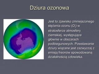 Dziura ozonowaDziura ozonowa
Jest to zjawisko zmniejszonegoJest to zjawisko zmniejszonego
stężenia ozonu (Ostężenia ozonu (O33) w) w
stratosferze atmosferystratosferze atmosfery
ziemskiej, występująceziemskiej, występujące
głównie w obszarachgłównie w obszarach
podbiegunowych. Powstawaniepodbiegunowych. Powstawanie
dziury wiązane jest zazwyczaj zdziury wiązane jest zazwyczaj z
emisją freonów spowodowanąemisją freonów spowodowaną
działalnością człowieka.działalnością człowieka.
 