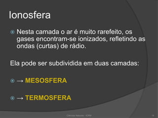 Ionosfera
 Nesta camada o ar é muito rarefeito, os
gases encontram-se ionizados, refletindo as
ondas (curtas) de rádio.
Ela pode ser subdividida em duas camadas:
 → MESOSFERA
 → TERMOSFERA
14Ciências Naturais - ICRM
 